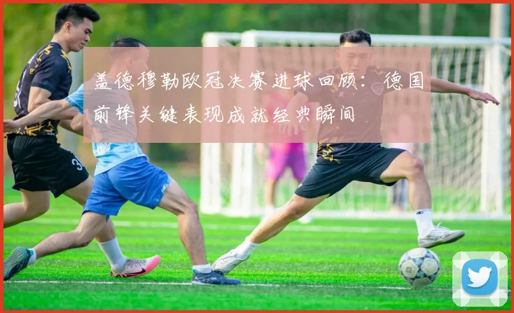 盖德穆勒欧冠决赛进球回顾:德国前锋关键表现成就经典瞬间
