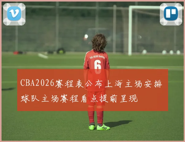 CBA2026赛程表公布上海主场安排 球队主场赛程看点提前呈现