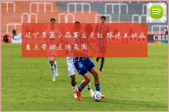 辽宁男篮小品赛后走红 球迷互动成看点带动主场氛围