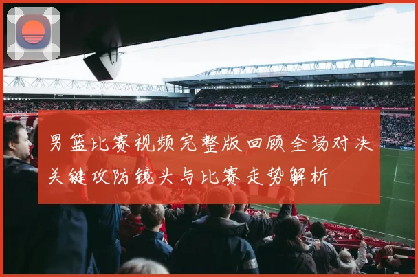 男篮比赛视频完整版回顾全场对决关键攻防镜头与比赛走势解析