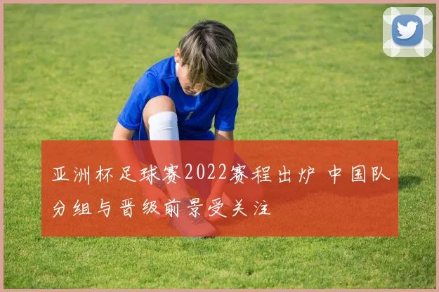 亚洲杯足球赛2022赛程出炉 中国队分组与晋级前景受关注