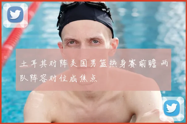 土耳其对阵美国男篮热身赛前瞻 两队阵容对位成焦点