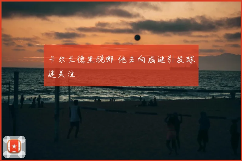 卡尔兰德里现哪 他去向成谜引发球迷关注