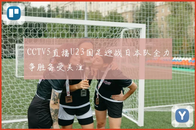 CCTV5直播U23国足迎战日本队全力争胜备受关注