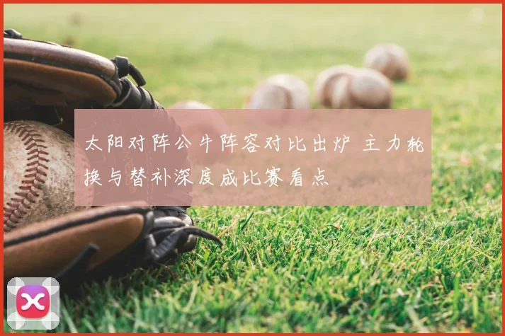 太阳对阵公牛阵容对比出炉 主力轮换与替补深度成比赛看点