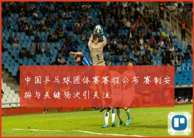 中国乒乓球团体赛赛程公布 赛制安排与关键场次引关注