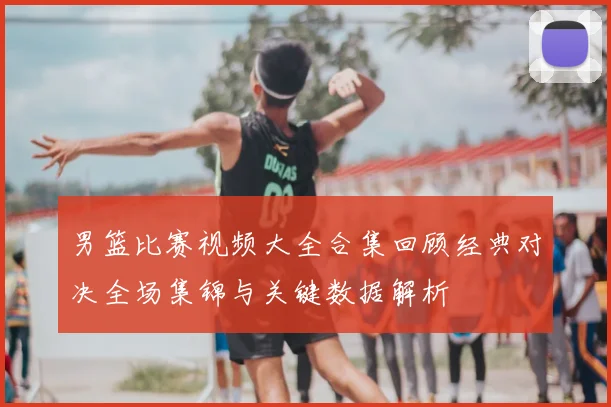 男篮比赛视频大全合集回顾经典对决全场集锦与关键数据解析