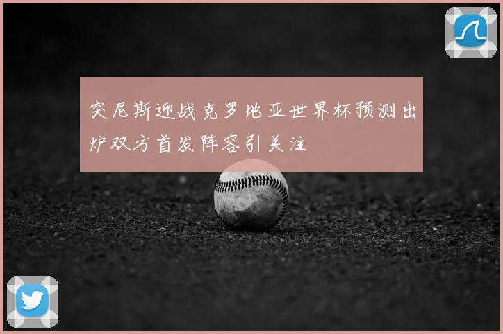 突尼斯迎战克罗地亚世界杯预测出炉双方首发阵容引关注