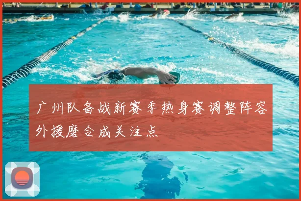 广州队备战新赛季热身赛调整阵容外援磨合成关注点
