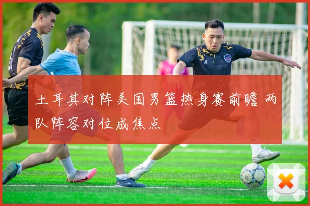 土耳其对阵美国男篮热身赛前瞻 两队阵容对位成焦点