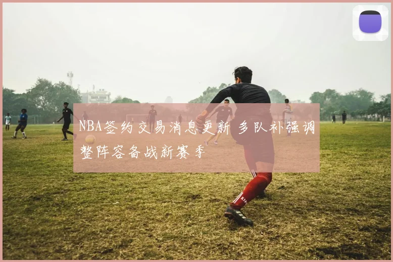NBA签约交易消息更新 多队补强调整阵容备战新赛季