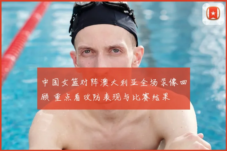 中国女篮对阵澳大利亚全场录像回顾 重点看攻防表现与比赛结果