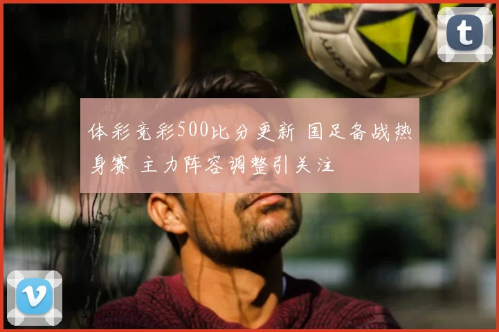 体彩竞彩500比分更新 国足备战热身赛 主力阵容调整引关注