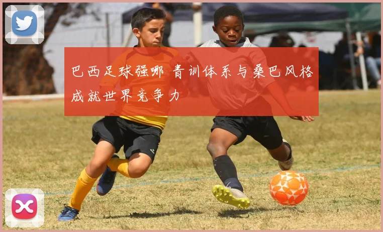 巴西足球强哪 青训体系与桑巴风格成就世界竞争力