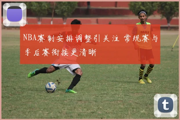NBA赛制安排调整引关注 常规赛与季后赛衔接更清晰