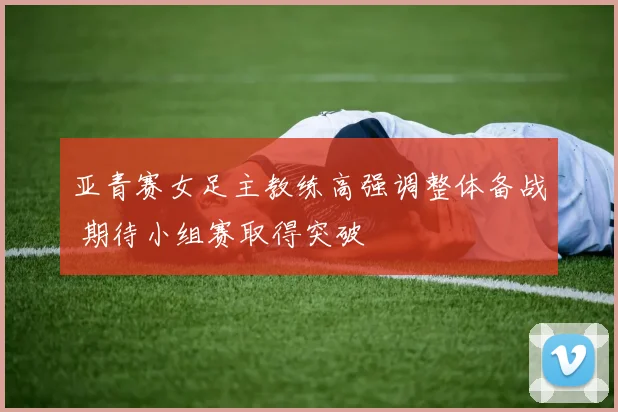 亚青赛女足主教练高强调整体备战 期待小组赛取得突破