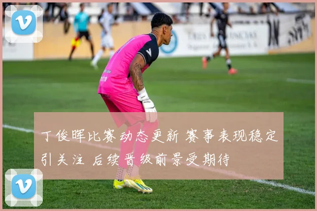 丁俊晖比赛动态更新 赛事表现稳定引关注 后续晋级前景受期待