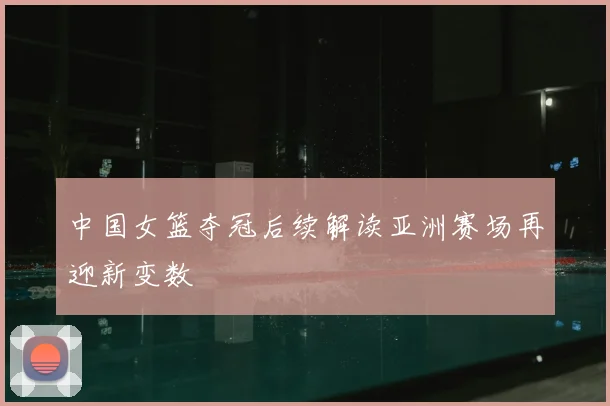 中国女篮夺冠后续解读亚洲赛场再迎新变数