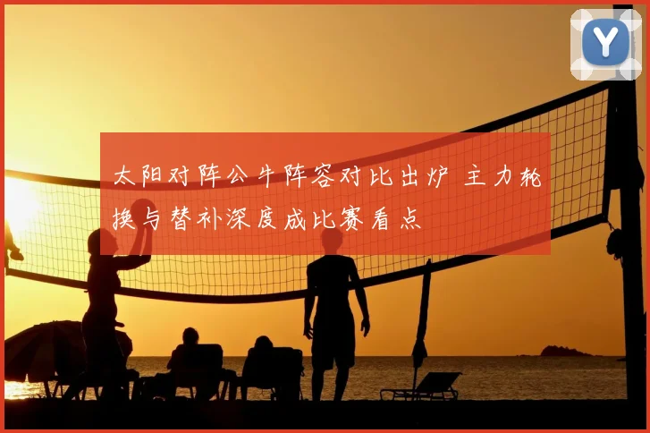 太阳对阵公牛阵容对比出炉 主力轮换与替补深度成比赛看点