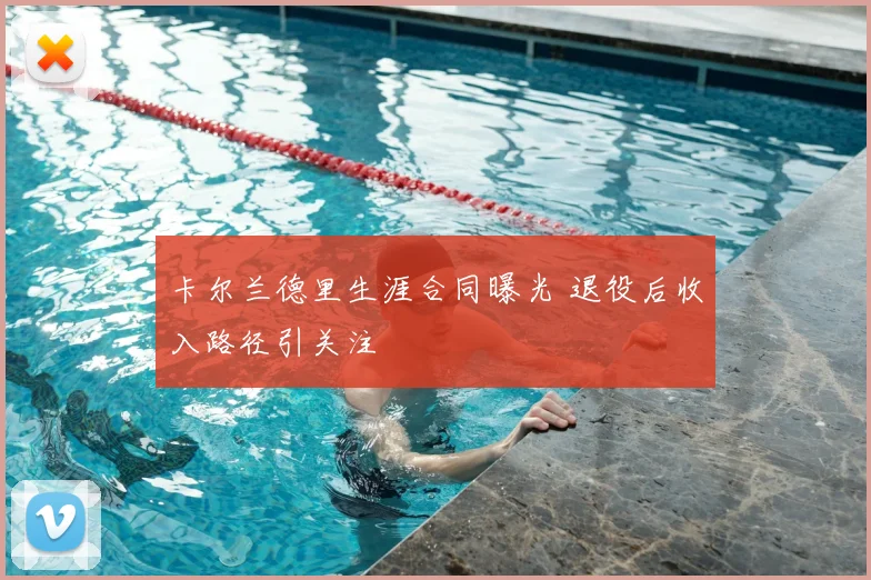 卡尔兰德里生涯合同曝光 退役后收入路径引关注