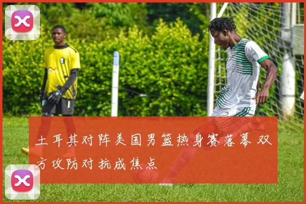 土耳其对阵美国男篮热身赛落幕 双方攻防对抗成焦点