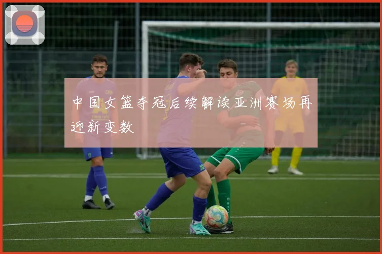 中国女篮夺冠后续解读亚洲赛场再迎新变数