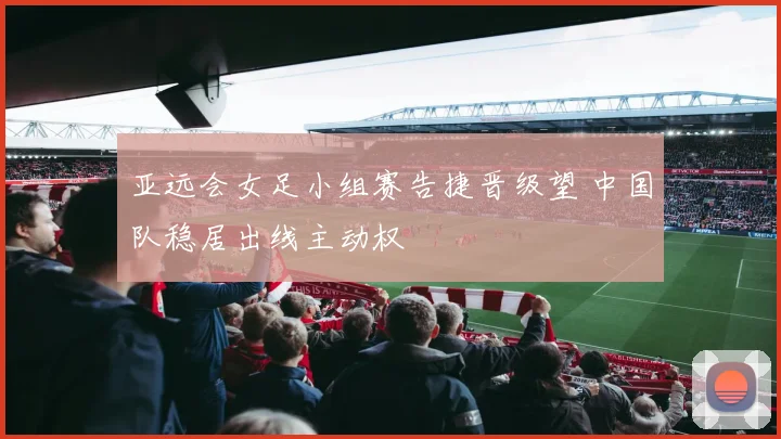 亚远会女足小组赛告捷晋级望 中国队稳居出线主动权
