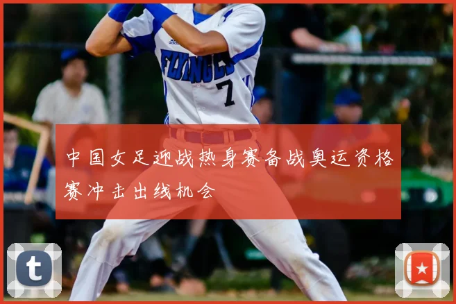 中国女足迎战热身赛备战奥运资格赛冲击出线机会