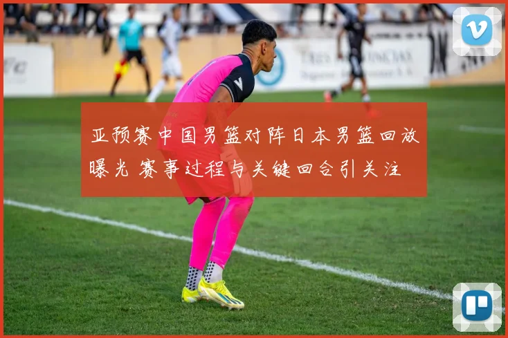亚预赛中国男篮对阵日本男篮回放曝光 赛事过程与关键回合引关注