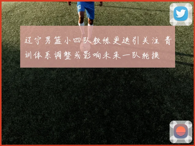 辽宁男篮小四队教练更迭引关注 青训体系调整或影响未来一队轮换