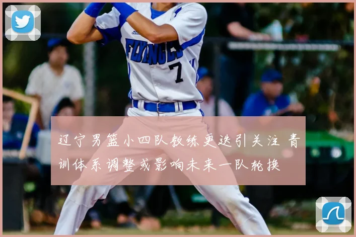 辽宁男篮小四队教练更迭引关注 青训体系调整或影响未来一队轮换