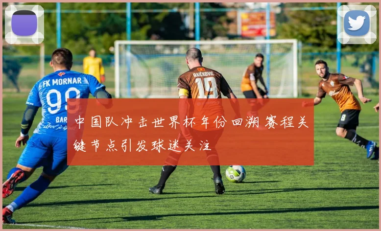 中国队冲击世界杯年份回溯 赛程关键节点引发球迷关注