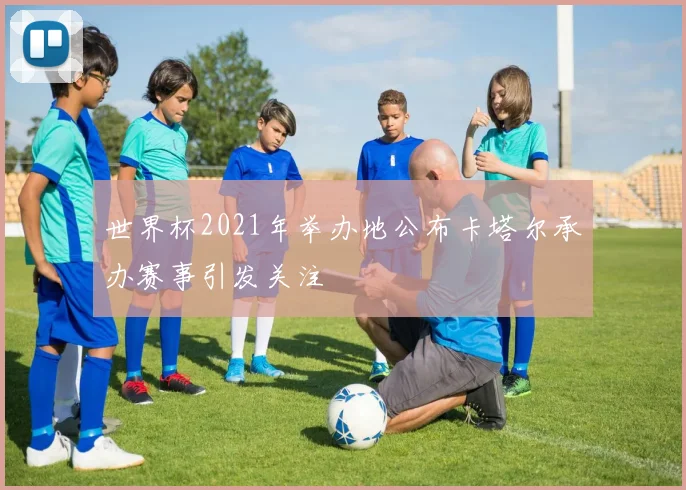 世界杯2021年举办地公布卡塔尔承办赛事引发关注