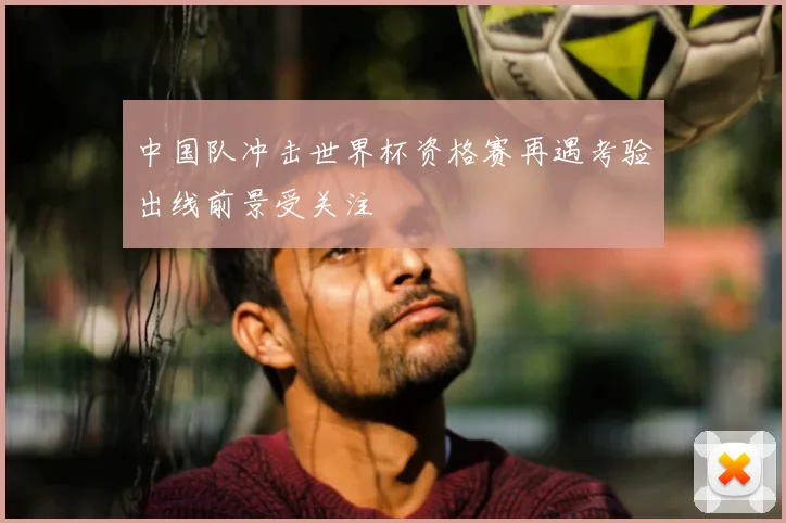 中国队冲击世界杯资格赛再遇考验出线前景受关注