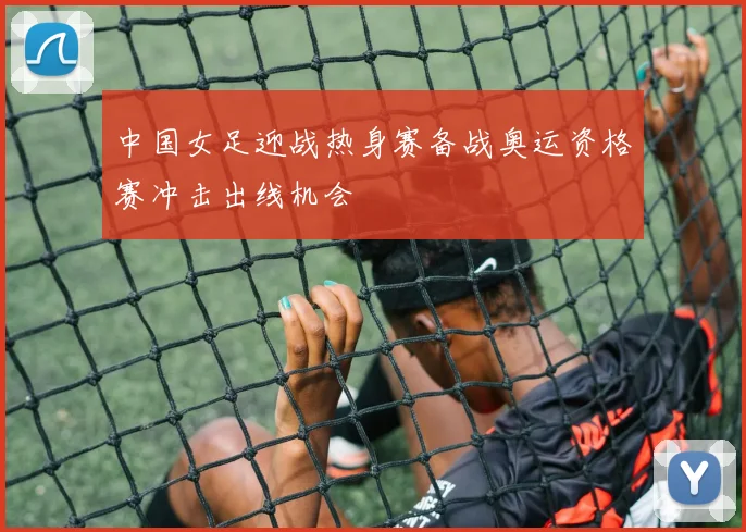中国女足迎战热身赛备战奥运资格赛冲击出线机会