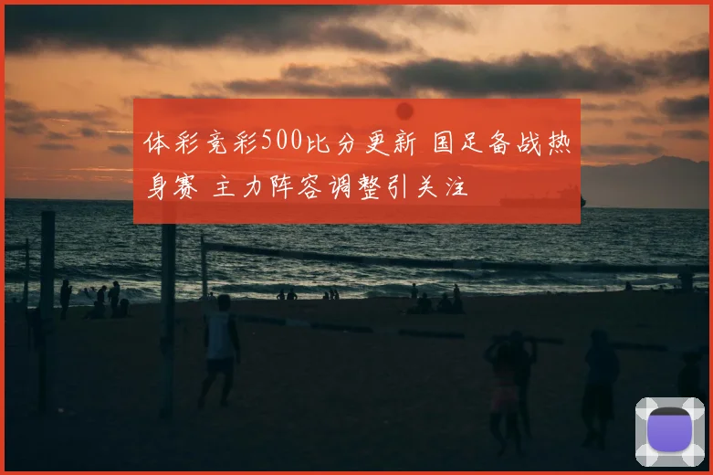 体彩竞彩500比分更新 国足备战热身赛 主力阵容调整引关注