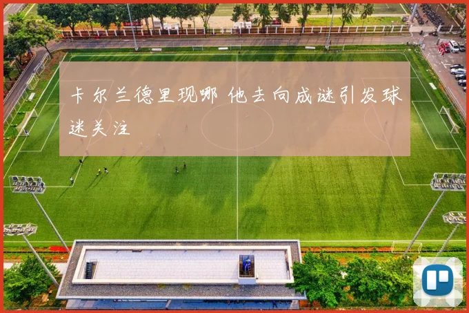 卡尔兰德里现哪 他去向成谜引发球迷关注