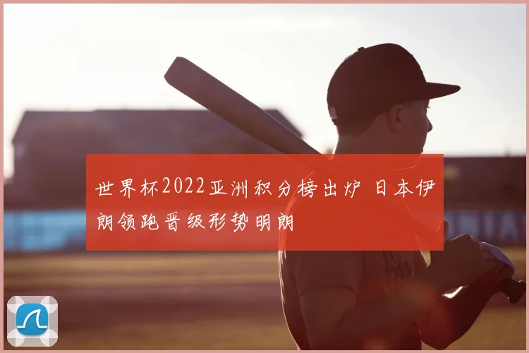 世界杯2022亚洲积分榜出炉 日本伊朗领跑晋级形势明朗