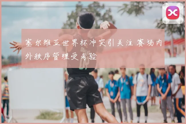 塞尔维亚世界杯冲突引关注 赛场内外秩序管理受考验