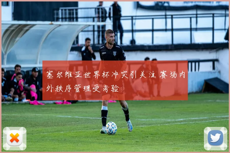 塞尔维亚世界杯冲突引关注 赛场内外秩序管理受考验